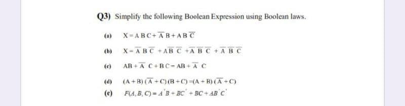 Q3) Simplify the following Boolean Expression using Boolean laws.
(a)
X= ABC+AB+ABT
(b)
x- ABC +AB C +ABC +ABC
AB +Ā C+BC= AB + AC
(e)
(A +B) (A +C) (B +C)(A + B) (A+C)
F(A, B, C) = A'B + BC' + BC+ AB C
(d)
(e)
