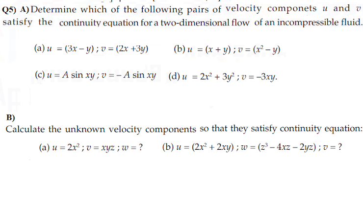 Q5) A) Determine which of the following pairs of velocity componets u and v
satisfy the continuity equation for a two-dimensional flow of an incompressible fluid.
(а) и %3D (Зх— у) ; ъ %3 (2х +3у)
(b) и %3D (х + у); v%3 (2? - у)
(c) u = A sin xy ; v = – A sin xy (d) u = 2x² + 3y² ; v = –3xy.
B)
Calculate the unknown velocity components so that they satisfy continuity equation:
(a) u = 2x² ; v = xyz ; w = ?
(b) u = (2x² + 2xy) ; w = (z³ – 4xz – 2yz) ; v = ?
