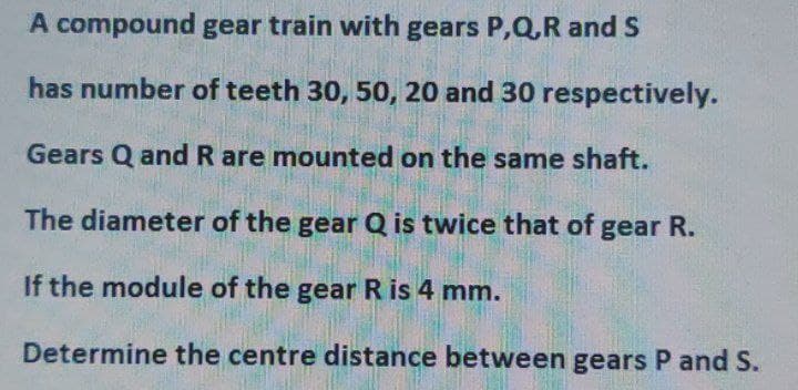 A compound gear train with gears P,Q,R and S
has number of teeth 30, 50, 20 and 30 respectively.
Gears Q and R are mounted on the same shaft.
The diameter of the gear Q is twice that of gear R.
If the module of the gear R is 4 mm.
Determine the centre distance between gears P and S.