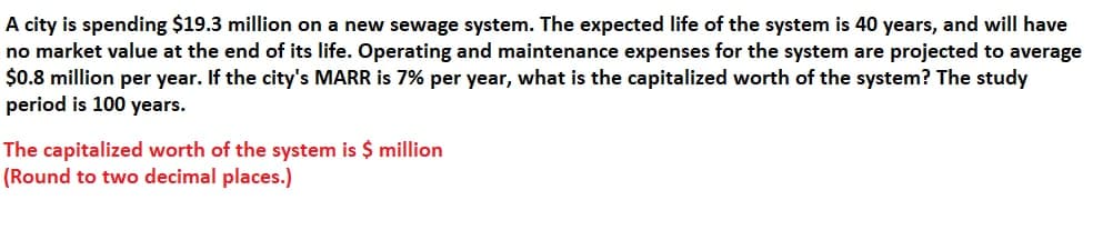 A city is spending $19.3 million on a new sewage system. The expected life of the system is 40 years, and will have
no market value at the end of its life. Operating and maintenance expenses for the system are projected to average
$0.8 million per year. If the city's MARR is 7% per year, what is the capitalized worth of the system? The study
period is 100 years.
The capitalized worth of the system is $ million
(Round to two decimal places.)