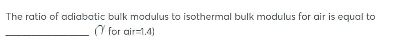 The ratio of adiabatic bulk modulus to isothermal bulk modulus for air is equal to
Y for air=1.4)
