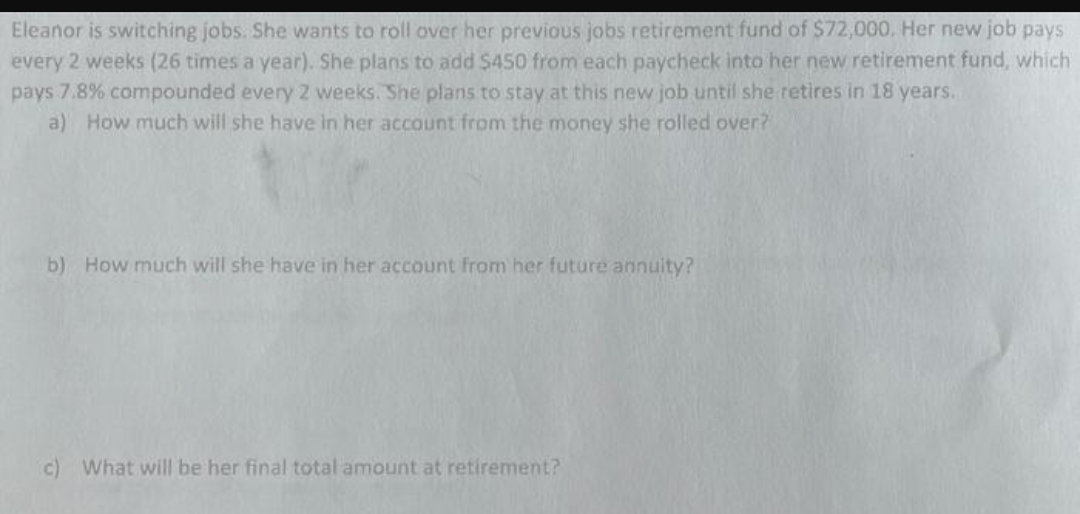 Eleanor is switching jobs. She wants to roll over her previous jobs retirement fund of $72,000, Her new job pays
every 2 weeks (26 times a year). She plans to add $450 from each paycheck into her new retirement fund, which
pays 7.8% compounded every 2 weeks. She plans to stay at this new job until she retires in 18 years..
a) How much will she have in her account from the money she rolled over?
b) How much will she have in her account from her future annuity?
c) What will be her final total amount at retirement?
