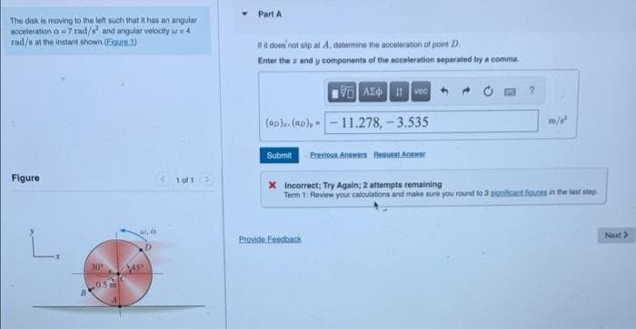 Part A
The disk is moving to the left such that it has an angular
acceleration a= 7 rad/s' and angular velocity u4
rad/s at the instant ahown.(Eigure 1)
ita does 'not sip at A, determine the acceleration of point D.
Enter the z and y components of the acceleration separated by a comma
V AZd vec
(ap). (an), - - 11.278,-3.535
m/
Previoua Anawera Beovest Anawer
Submit
Figure
< 1 of 1>
X Incorrect; Try Again; 2 attempts remaining
Term 1: Review your calculations and make sure you round to 3 significant fioutes in the last step
L.
Next >
Provide Feedhack
30
