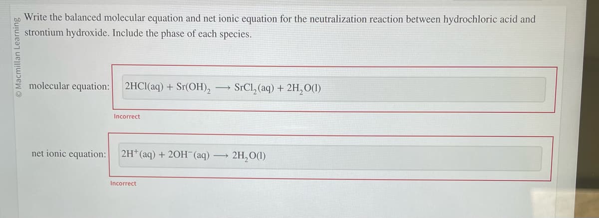 © Macmillan Learning
Write the balanced molecular equation and net ionic equation for the neutralization reaction between hydrochloric acid and
strontium hydroxide. Include the phase of each species.
molecular equation:
net ionic equation:
2HCl(aq) + Sr(OH)₂
Incorrect
2H+ (aq) + 2OH(aq)
Incorrect
SrCl₂ (aq) + 2H₂O(1)
→ 2H₂O(1)