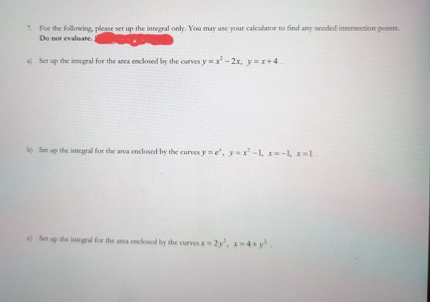 7. For the following, please set up the integral only. You may use your calculator to find any needed intersection points.
Do not evaluate.
a) Set up the integral for the area enclosed by the curves y = x -2x, y =x+4.
b) Set up the integral for the area enclosed by the curves y = e", y=x'-1, x=-1, x=1.
) Set up the integral for the area enclosed by the curves x = 2y, x=4+y.
