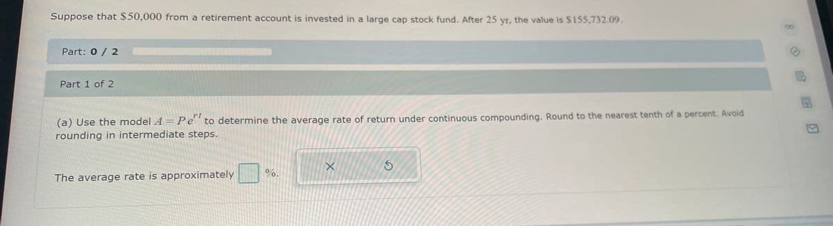 Suppose that $50,000 from a retirement account is invested in a large cap stock fund. After 25 yr, the value is $155,732.09.
Part: 0 / 2
Part 1 of 2
(a) Use the model A = Pet to determine the average rate of return under continuous compounding. Round to the nearest tenth of a percent. Avoid
rounding in intermediate steps.
The average rate is approximately
%.
X
S