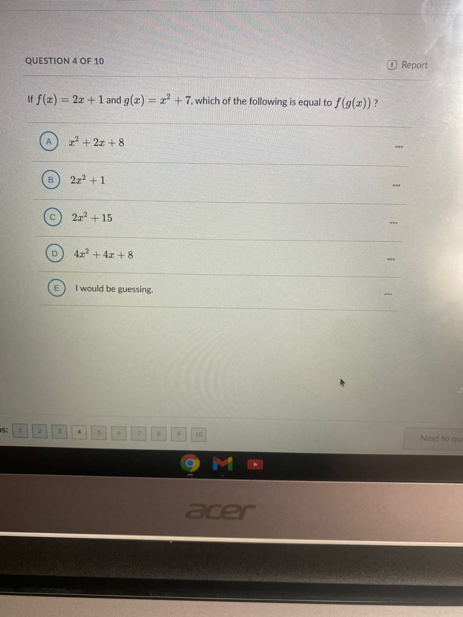 QUESTION 4 OF 10
OReport
If f(x) = 2x + 1 and g(x) = x + 7, which of the following is equal to f (g(x)) ?
!!
x2 + 2x + 8
...
2a2 +1
2x2 + 15
4x2 + 4x + 8
I would be guessing.
ns:
3
4.
8
10
Next to que
