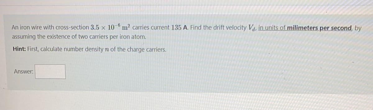 An iron wire with cross-section 3.5 x 10 ° m² carries current 135 A. Find the drift velocity Vd, in units of milimeters per second, by
assuming the existence of two carriers per iron atom.
Hint: First, calculate number density n of the charge carriers.
Answer:
