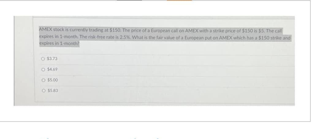 AMEX stock is currently trading at $150. The price of a European call on AMEX with a strike price of $150 is $5. The call
expires in 1-month. The risk-free rate is 2.5%. What is the fair value of a European put on AMEX which has a $150 strike and
expires in 1-month?
O $3.73
O $4.69
O $5.00
O $5.83