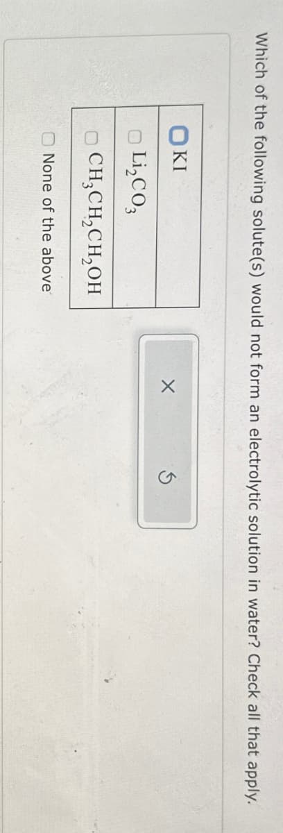 Which of the following solute(s) would not form an electrolytic solution in water? Check all that apply.
KI
Li₂CO3
CH3CH2CH₂OH
None of the above