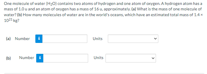 One molecule of water (H₂O) contains two atoms of hydrogen and one atom of oxygen. A hydrogen atom has a
mass of 1.0 u and an atom of oxygen has a mass of 16 u, approximately. (a) What is the mass of one molecule of
water? (b) How many molecules of water are in the world's oceans, which have an estimated total mass of 1.4 x
1021 kg?
(a) Number i
(b)
Number i
Units
Units