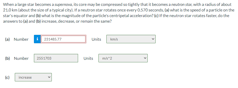 When a large star becomes a supernova, its core may be compressed so tightly that it becomes a neutron star, with a radius of about
21.0 km (about the size of a typical city). If a neutron star rotates once every 0.570 seconds, (a) what is the speed of a particle on the
star's equator and (b) what is the magnitude of the particle's centripetal acceleration? (c) If the neutron star rotates faster, do the
answers to (a) and (b) increase, decrease, or remain the same?
(a) Number i 231485.77
(b) Number
(c) increase
2551703
Units
km/s
Units m/s^2