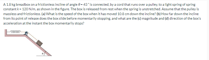 A 1.8 kg breadbox on a frictionless incline of angle 8-43* is connected, by a cord that runs over a pulley, to a light spring of spring
constant k-120 N/m, as shown in the figure. The box is released from rest when the spring is unstretched. Assume that the pulley is
massless and frictionless. (a) What is the speed of the box when it has moved 10.8 cm down the incline? (b) How far down the incline
from its point of release does the box slide before momentarily stopping, and what are the (c) magnitude and (d) direction of the box's
acceleration at the instant the box momentarily stops?
mmm