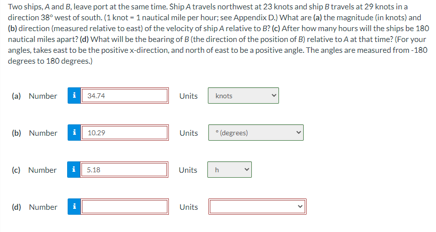 Two ships, A and B, leave port at the same time. Ship A travels northwest at 23 knots and ship B travels at 29 knots in a
direction 38° west of south. (1 knot = 1 nautical mile per hour; see Appendix D.) What are (a) the magnitude (in knots) and
(b) direction (measured relative to east) of the velocity of ship A relative to B? (c) After how many hours will the ships be 180
nautical miles apart? (d) What will be the bearing of B (the direction of the position of B) relative to A at that time? (For your
angles, takes east to be the positive x-direction, and north of east to be a positive angle. The angles are measured from -180
degrees to 180 degrees.)
(a) Number
(b) Number
34.74
(d) Number
10.29
(c) Number i 5.18
Units
Units (degrees)
Units
knots
Units
h