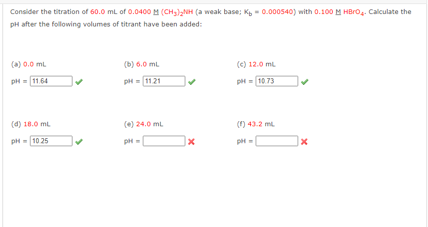 Consider the titration of 60.0 mL of 0.0400 M (CH3)2NH (a weak base; Kb = 0.000540) with 0.100 M HBrO4. Calculate the
pH after the following volumes of titrant have been added:
(a) 0.0 mL
pH = 11.64
(d) 18.0 mL
pH = 10.25
(b) 6.0 mL
pH = 11.21
(e) 24.0 mL
pH =
X
(c) 12.0 mL
pH = 10.73
(f) 43.2 mL
pH =
X