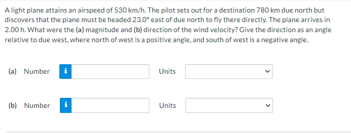 A light plane attains an airspeed of 530 km/h. The pilot sets out for a destination 780 km due north but
discovers that the plane must be headed 23.0° east of due north to fly there directly. The plane arrives in
2.00 h. What were the (a) magnitude and (b) direction of the wind velocity? Give the direction as an angle
relative to due west, where north of west is a positive angle, and south of west is a negative angle.
(a) Number i
(b) Number
Units
Units