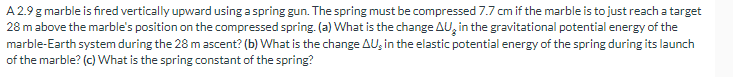 A 2.9 g marble is fired vertically upward using a spring gun. The spring must be compressed 7.7 cm if the marble is to just reach a target
28 m above the marble's position on the compressed spring. (a) What is the change AU in the gravitational potential energy of the
marble-Earth system during the 28 m ascent? (b) What is the change AU, in the elastic potential energy of the spring during its launch
of the marble? (c) What is the spring constant of the spring?