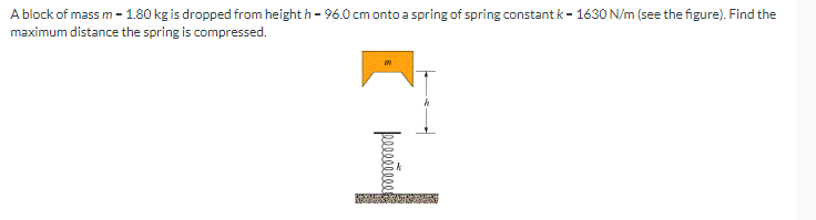 A block of mass m - 1.80 kg is dropped from height h - 96.0 cm onto a spring of spring constant k-1630 N/m (see the figure). Find the
maximum distance the spring is compressed.
peeeeeeeee