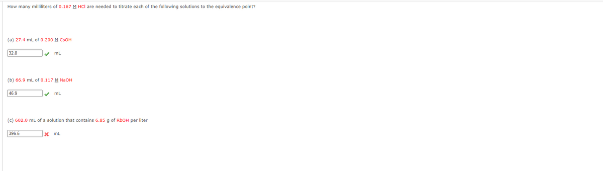 How many milliliters of 0.167 M HCI are needed to titrate each of the following solutions to the equivalence point?
(a) 27.4 mL of 0.200 M CSOH
32.8
46.9
✔
(b) 66.9 mL of 0.117 M NaOH
mL
396.5
✔ mL
(c) 602.0 mL of a solution that contains 6.85 g of RbOH per liter
X mL