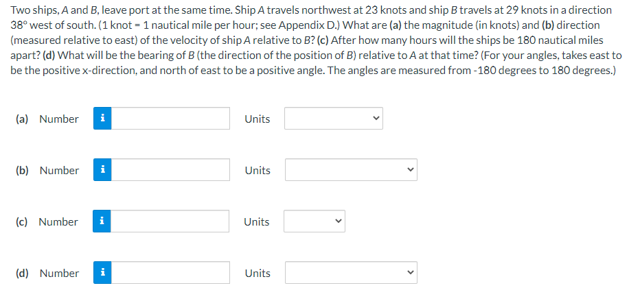 Two ships, A and B, leave port at the same time. Ship A travels northwest at 23 knots and ship B travels at 29 knots in a direction
38° west of south. (1 knot = 1 nautical mile per hour; see Appendix D.) What are (a) the magnitude (in knots) and (b) direction
(measured relative to east) of the velocity of ship A relative to B? (c) After how many hours will the ships be 180 nautical miles
apart? (d) What will be the bearing of B (the direction of the position of B) relative to A at that time? (For your angles, takes east to
be the positive x-direction, and north of east to be a positive angle. The angles are measured from -180 degrees to 180 degrees.)
(a) Number
i
(b) Number i
(c) Number i
(d) Number i
Units
Units
Units
Units