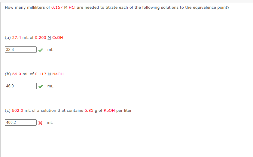 How many milliliters of 0.167 M HCI are needed to titrate each of the following solutions to the equivalence point?
(a) 27.4 mL of 0.200 M CSOH
32.8
(b) 66.9 mL of 0.117 M NaOH
46.9
mL
400.2
mL
(c) 602.0 mL of a solution that contains 6.85 g of RbOH per liter
X mL