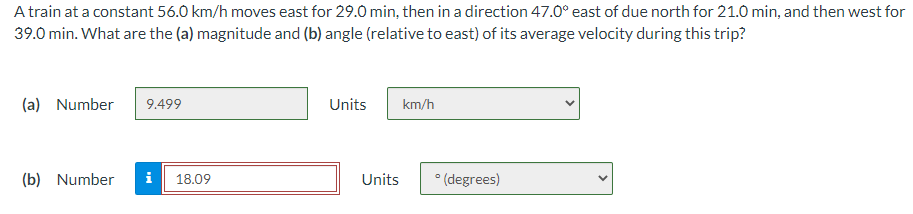 A train at a constant 56.0 km/h moves east for 29.0 min, then in a direction 47.0° east of due north for 21.0 min, and then west for
39.0 min. What are the (a) magnitude and (b) angle (relative to east) of its average velocity during this trip?
(a) Number
9.499
(b) Number i 18.09
Units
Units
km/h
° (degrees)