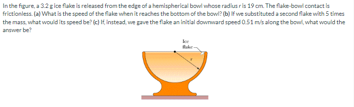 In the figure, a 3.2 g ice flake is released from the edge of a hemispherical bowl whose radius ris 19 cm. The flake-bowl contact is
frictionless. (a) What is the speed of the flake when it reaches the bottom of the bowl? (b) If we substituted a second flake with 5 times
the mass, what would its speed be? (c) If, instead, we gave the flake an initial downward speed 0.51 m/s along the bowl, what would the
answer be?
Ice
flake-