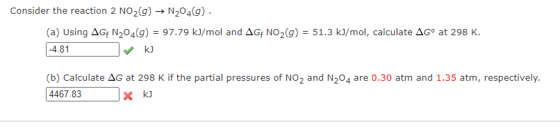 Consider the reaction 2 NO₂(g) → N₂O4(9).
(a) Using AGF N₂O4(g) = 97.79 kJ/mol and AGF NO₂(g) = 51.3 kJ/mol, calculate AGº at 298 K.
-4.81
kJ
(b) Calculate AG at 298 K if the partial pressures of NO₂ and N₂O4 are 0.30 atm and 1.35 atm, respectively.
4467.83
X KJ