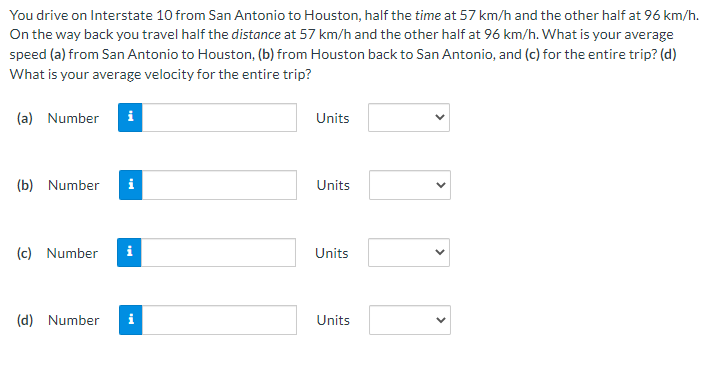 You drive on Interstate 10 from San Antonio to Houston, half the time at 57 km/h and the other half at 96 km/h.
On the way back you travel half the distance at 57 km/h and the other half at 96 km/h. What is your average
speed (a) from San Antonio to Houston, (b) from Houston back to San Antonio, and (c) for the entire trip? (d)
What is your average velocity for the entire trip?
(a) Number i
(b) Number
(c) Number
i
(d) Number i
Units
Units
Units
Units