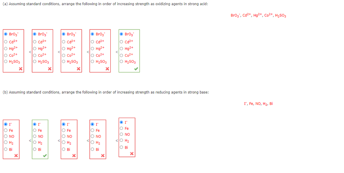 (a) Assuming standard conditions, arrange the following in order of increasing strength as oxidizing agents in strong acid:
Ⓒ BrO₂
O Cd²+
O Hg2+
O Co²+
O H₂SO3
ΟΙ
O Fe
O NO
O H₂
O Bi
• BrO3
O Cd²+
O Hg2+
O Co²+
O H₂SO3
X
X
or
O Fe
O NO
O H₂
O Bi
BrO3
O Cd²+
O Hg2+
O Co²+
O H₂SO3
I
O Fe
O NO
10 Hz
O Bi
(b) Assuming standard conditions, arrange the following in order of increasing strength as reducing agents in strong base:
H₂
X
X
Ⓒ BrO3
O Cd²+
O Hg²+
O Co²+
O H₂SO3
ΟΙ
O Fe
O NO
O H₂
Ο Bi
X
X
©
BrO3
O Cd²+
O Hg2+
O Co²+
O
H₂SO3
or
O Fe
O NO
O H₂
O Bi
X
BrO3, Cd²+, Hg2+, Co²+, H₂SO3
I, Fe, NO, H₂, Bi