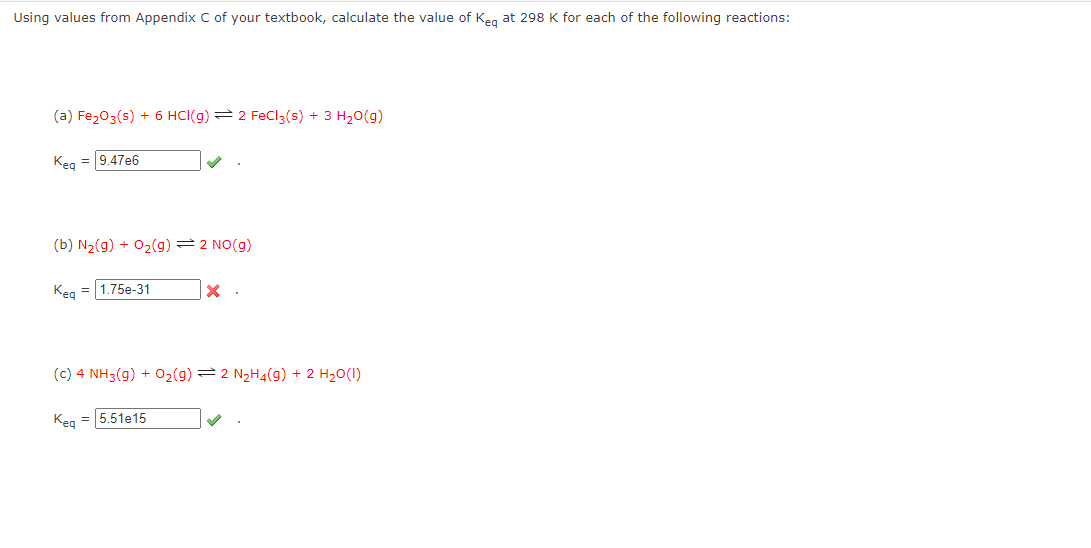 Using values from Appendix C of your textbook, calculate the value of Keg at 298 K for each of the following reactions:
(a) Fe₂O3(s) + 6 HCl(g) 2 FeCl3(s) + 3 H₂O(g)
Keq = 9.47e6
(b) N₂(g) + O₂(g) = 2 NO(g)
Keq = 1.75e-31
x.
(c) 4 NH3(g) + O₂(g) 2 N₂H₂(g) + 2 H₂O(1)
Keq = 5.51e15