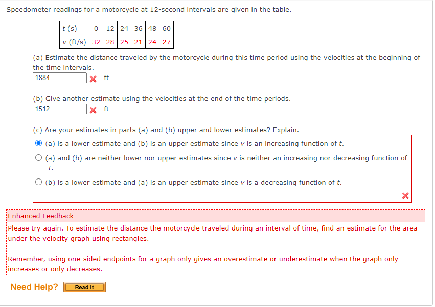 Speedometer readings for a motorcycle at 12-second intervals are given in the table.
t (s)
0
12 24 36 48 60
v (ft/s) 32 28 25 21 24 27
(a) Estimate the distance traveled by the motorcycle during this time period using the velocities at the beginning of
the time intervals.
1884
x ft
(b) Give another estimate using the velocities at the end of the time periods.
1512
x ft
(c) Are your estimates in parts (a) and (b) upper and lower estimates? Explain.
(a) is a lower estimate and (b) is an upper estimate since v is an increasing function of t.
(a) and (b) are neither lower nor upper estimates since v is neither an increasing nor decreasing function of
t.
(b) is a lower estimate and (a) is an upper estimate since v is a decreasing function of t.
Enhanced Feedback
Please try again. To estimate the distance the motorcycle traveled during an interval of time, find an estimate for the area
under the velocity graph using rectangles.
Remember, using one-sided endpoints for a graph only gives an overestimate or underestimate when the graph only
increases or only decreases.
Need Help? Read It