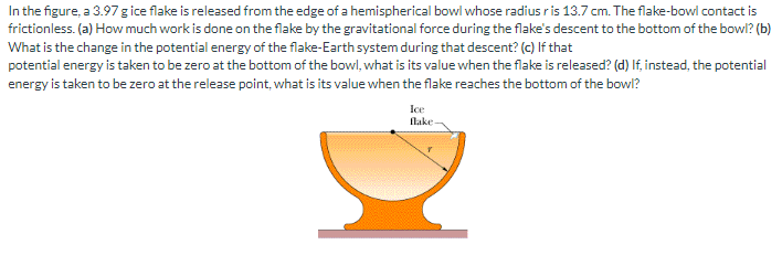 In the figure, a 3.97 g ice flake is released from the edge of a hemispherical bowl whose radius ris 13.7 cm. The flake-bowl contact is
frictionless. (a) How much work is done on the flake by the gravitational force during the flake's descent to the bottom of the bowl? (b)
What is the change in the potential energy of the flake-Earth system during that descent? (c) If that
potential energy is taken to be zero at the bottom of the bowl, what is its value when the flake is released? (d) If, instead, the potential
energy is taken to be zero at the release point, what is its value when the flake reaches the bottom of the bowl?
Ice
flake-
DI