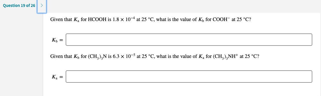 Given that K, for HCOOH is 1.8 × 10-4 at 25 °C, what is the value of K, for COOH¯ at 25 °C?
К
Given that K, for (CH,)¸N is 6.3 × 10-$ at 25 °C, what is the value of K, for (CH,),NH* at 25 °C?
Ka =
