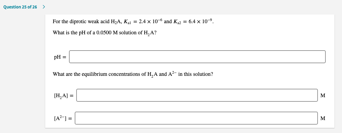 For the diprotic weak acid H2A, Ka1 = 2.4 × 10-6 and K,2 = 6.4 × 10-9.
What is the pH of a 0.0500 M solution of H,A?
pH =
What are the equilibrium concentrations of H,A and A²- in this solution?
