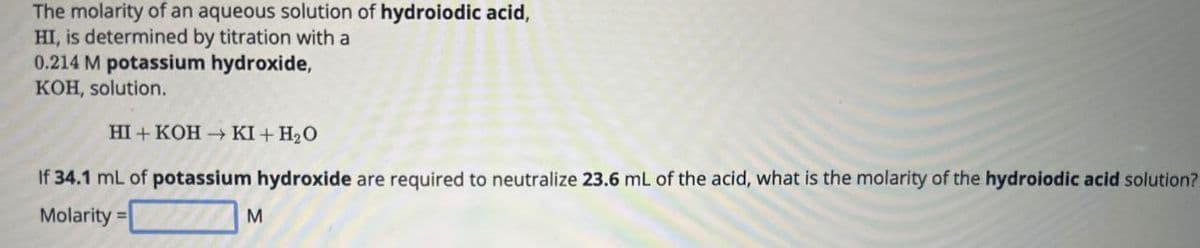 The molarity of an aqueous solution of hydroiodic acid,
HI, is determined by titration with a
0.214 M potassium hydroxide,
KOH, solution.
HI+ KOH KI+ H₂O
If 34.1 mL of potassium hydroxide are required to neutralize 23.6 mL of the acid, what is the molarity of the hydroiodic acid solution?
Molarity=
M