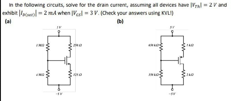 In the following circuits, solve for the drain current, assuming all devices have IVTh| = 2 V and
exhibit |ID(sat)| = 2 mA when |Vesl = 3 V. (Check your answers using KVL!)
(a)
ΙΜΩ
4 ΜΩ
www
w
5V
-5 V
250 Ω
(b)
5V
650 ΚΩ
ΙΚΩ
125.2
350 ΚΩ
ΣΚΩ
-5V