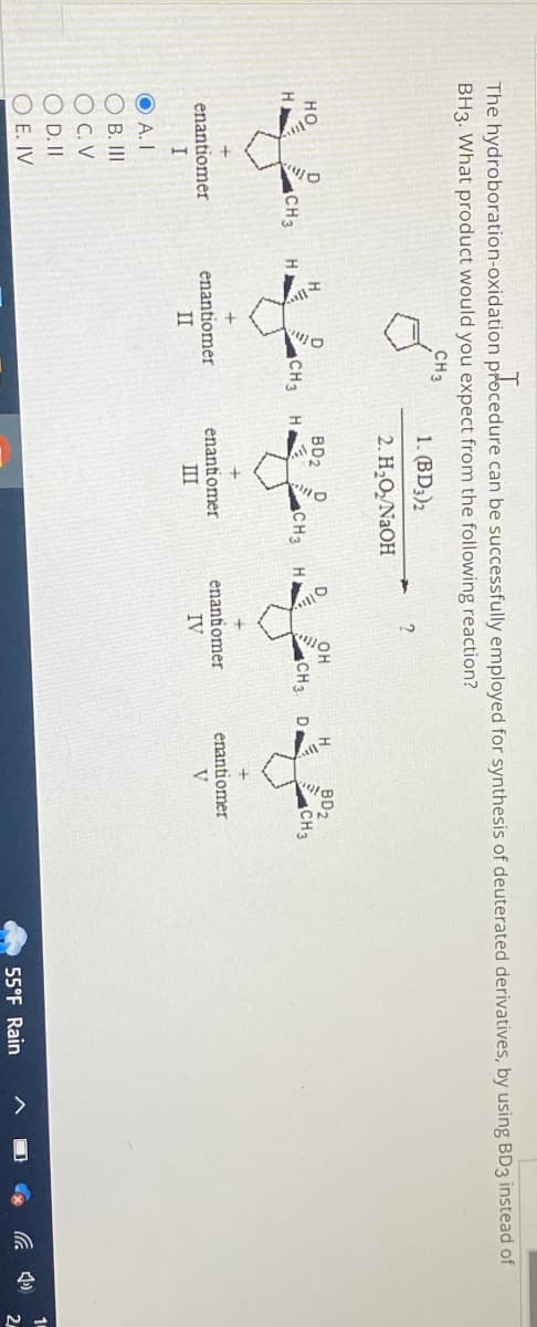 The hydroboration-oxidation procedure
ure can be successfully employed for synthesis of deuterated derivatives, by using BD3 instead of
BH3. What product would you expect from the following reaction?
CH3
CH 3
enantiomer
I
OA. I
OB. III
OC.V
O D. II
O E. IV
H
CH3
enantiomer
II
H
1. (BD3)2
2. H₂O₂/NaOH
BD2
D
CH3
enantiomer
III
D
?
OH
CH3.
enantiomer
IV
D₁
H
BD2
CH3
enantiomer
V
55°F Rain
14
2