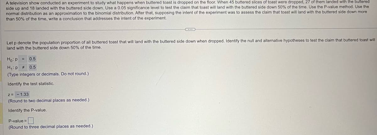 A television show conducted an experiment to study what happens when buttered toast is dropped on the floor. When 45 buttered slices of toast were dropped, 27 of them landed with the buttered
side up and 18 landed with the buttered side down. Use a 0.05 significance level to test the claim that toast will land with the buttered side down 50% of the time. Use the P-value method. Use the
normal distribution as an approximation to the binomial distribution. After that, supposing the intent of the experiment was to assess the claim that toast will land with the buttered side down more
than 50% of the time, write a conclusion that addresses the intent of the experiment.
Let p denote the population proportion of all buttered toast that will land with the buttered side down when dropped. Identify the null and alternative hypotheses to test the claim that buttered toast will
land with the buttered side down 50% of the time.
Ho p=
H₁p
0.5
0.5
(Type integers or decimals. Do not round.)
Identify the test statistic.
z=
- 1.33
(Round to two decimal places as needed.)
Identify the P-value.
P-value=
(Round to three decimal places as needed.)