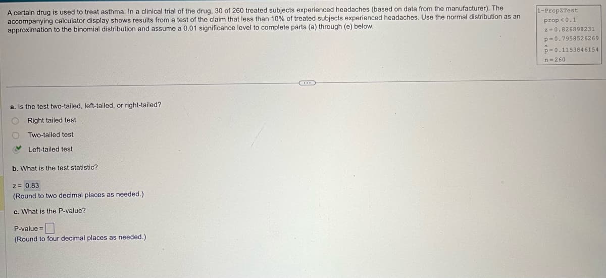 A certain drug is used to treat asthma. In a clinical trial of the drug, 30 of 260 treated subjects experienced headaches (based on data from the manufacturer). The
accompanying calculator display shows results from a test of the claim that less than 10% of treated subjects experienced headaches. Use the normal distribution as an
approximation to the binomial distribution and assume a 0.01 significance level to complete parts (a) through (e) below.
1-PropZTest
prop<0.1
a. Is the test two-tailed, left-tailed, or right-tailed?
Right tailed test
Two-tailed test
Left-tailed test
b. What is the test statistic?
z = 0.83
(Round to two decimal places as needed.)
c. What is the P-value?
P-value=
(Round to four decimal places as needed.)
z=0.826898231
p-0.7958526269
p=0.1153846154
n-260