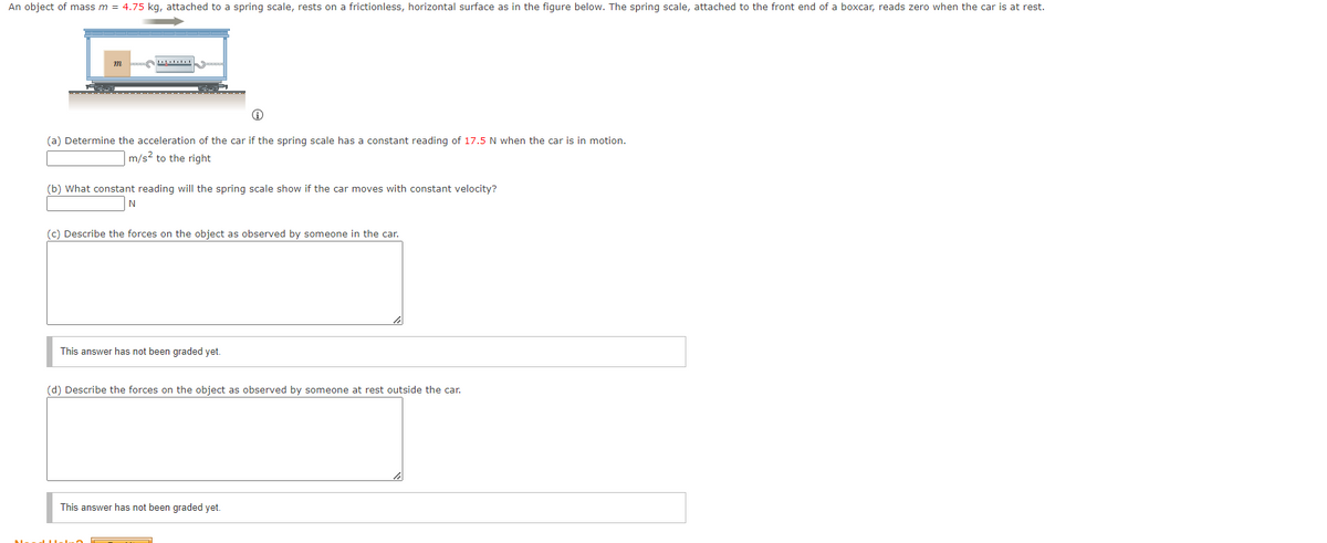 An object of mass m = 4.75 kg, attached to a spring scale, rests on a frictionless, horizontal surface as in the figure below. The spring scale, attached to the front end of a boxcar, reads zero when the car is at rest.
Ⓡ
(a) Determine the acceleration of the car if the spring scale has a constant reading of 17.5 N when the car is in motion.
m/s² to the right
(b) What constant reading will the spring scale show if the car moves with constant velocity?
N
(c) Describe the forces on the object as observed by someone in the car.
This answer has not been graded yet.
(d) Describe the forces on the object as observed by someone at rest outside the car.
This answer has not been graded yet.