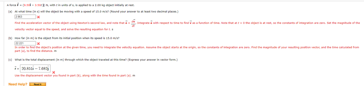 A force F = (9.501 - 3.50t ĵ) N, with t in units of s, is applied to a 2.00 kg object initially at rest.
(a) At what time (in s) will the object be moving with a speed of 15.0 m/s? (Round your answer to at least two decimal places.)
2.963
X
7
dv
Find the acceleration vector of the object using Newton's second law, and note that a = Integrate a with respect to time to find as a function of time. Note that at t = 0 the object is at rest, so the constants of integration are zero. Set the magnitude of the
dt
velocity vector equal to the speed, and solve the resulting equation for t. s
(b) How far (in m) is the object from its initial position when its speed is 15.0 m/s?
22.221
X
In order to find the object's position at the given time, you need to integrate the velocity equation. Assume the object starts at the origin, so the constants of integration are zero. Find the magnitude of your resulting position vector, and the time calculated from
part (a), to find the distance. m
(c) What is the total displacement (in m) through which the object traveled at this time? (Express your answer in vector form.)
20.8511 -7.682
=
X
Use the displacement vector you found in part (b), along with the time found in part (a). m
Need Help? [ Read It