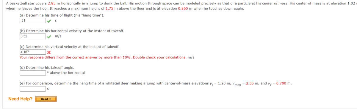 A basketball star covers 2.85 m horizontally in a jump to dunk the ball. His motion through space can be modeled precisely as that of a particle at his center of mass. His center of mass is at elevation 1.02
when he leaves the floor. It reaches a maximum height of 1.75 m above the floor and is at elevation 0.860 m when he touches down again.
(a) Determine his time of flight (his "hang time").
.81
S
(b) Determine his horizontal velocity at the instant of takeoff.
3.52
m/s
(c) Determine his vertical velocity at the instant of takeoff.
4.167
X
Your response differs from the correct answer by more than 10%. Double check your calculations. m/s
(d) Determine his takeoff angle.
° above the horizontal
(e) For comparison, determine the hang time of a whitetail deer making a jump with center-of-mass elevations y; = 1.20 m, max = 2.55 m, and y₁ = 0.700 m.
Need Help? Read It