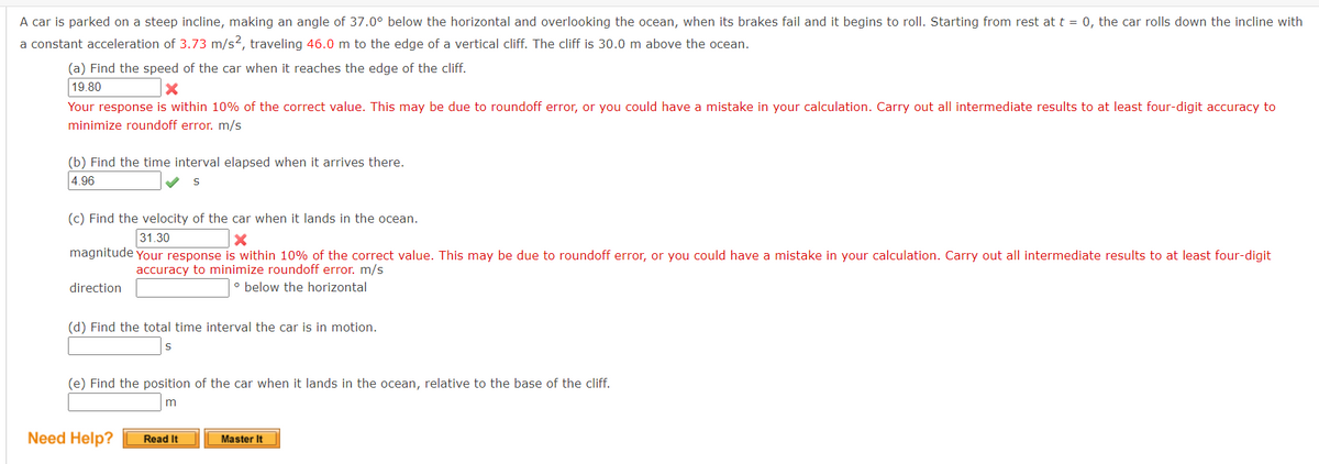 A car is parked on a steep incline, making an angle of 37.0° below the horizontal and overlooking the ocean, when its brakes fail and it begins to roll. Starting from rest at t = 0, the car rolls down the incline with
a constant acceleration of 3.73 m/s2, traveling 46.0 m to the edge of a vertical cliff. The cliff is 30.0 m above the ocean.
(a) Find the speed of the car when it reaches the edge of the cliff.
19.80
X
Your response is within 10% of the correct value. This may be due to roundoff error, or you could have a mistake in your calculation. Carry out all intermediate results to at least four-digit accuracy to
minimize roundoff error. m/s
(b) Find the time interval elapsed when it arrives there.
4.96
S
(c) Find the velocity of the car when it lands in the ocean.
31.30
X
magnitude Your response is within 10% of the correct value. This may be due to roundoff error, or you could have a mistake in your calculation. Carry out all intermediate results to at least four-digit
accuracy to minimize roundoff error. m/s
direction
o below the horizontal
(d) Find the total time interval the car is in motion.
S
(e) Find the position of the car when it lands in the ocean, relative to the base of the cliff.
m
Need Help?
Read It
Master It
