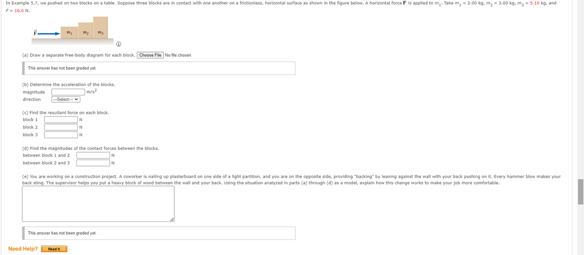 In Example 5.7, we pushed on two blocks on a table. Suppose three blocks are in contact with one another on a frictionless, horizontal surface as shown in the figure below. A horizontal force F is applied to m₁. Take m₁ = 2.00 kg, m₂ = 3.00 kg, m3 = 5.10 kg, and
F = 16.0 N.
(a) Draw a separate free-body diagram for each block. Choose File No file chosen
This answer has not been graded yet.
magnitude
direction
m₁
(b) Determine the acceleration of the blocks.
m/s²
m₂ m₂
|---Select--- ✓
(c) Find the resultant force on each block.
block 1
N
block 2
N
block 3
N
(d) Find the magnitudes of the contact forces between the blocks.
between block 1 and 2
N
N
between block 2 and 3
Need Help?
(e) You are working on a construction project. A coworker is nailing up plasterboard on one side of a light partition, and you are on the opposite side, providing "backing" by leaning against the wall with your back pushing on it. Every hammer blow makes your
back sting. The supervisor helps you put a heavy block of wood between the wall and your back. Using the situation analyzed in parts (a) through (d) as a model, explain how this change works to make your job more comfortable.
This answer has not been graded yet.
Read It
le