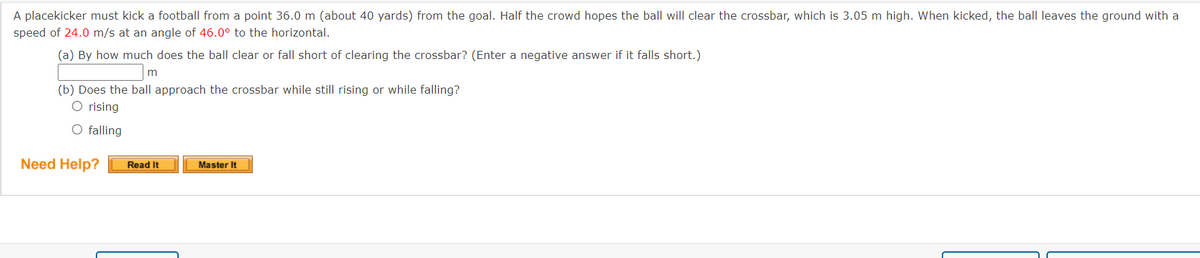 A placekicker must kick a football from a point 36.0 m (about 40 yards) from the goal. Half the crowd hopes the ball will clear the crossbar, which is 3.05 m high. When kicked, the ball leaves the ground with a
speed of 24.0 m/s at an angle of 46.0° to the horizontal.
(a) By how much does the ball clear or fall short of clearing the crossbar? (Enter a negative answer if it falls short.)
m
(b) Does the ball approach the crossbar while still rising or while falling?
O rising
O falling
Need Help?
Read It
Master It