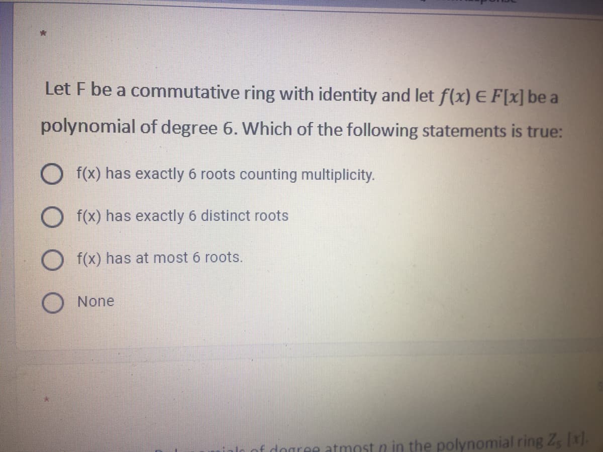 Let F be a commutative ring with identity and let f(x) E F[x] be a
polynomial of degree 6. Which of the following statements is true:
O f(x) has exactly 6 roots counting multiplicity.
O f(x) has exactly 6 distinct roots
O f(x) has at most 6 roots.
None
nf dogree atmnst n in the polynomial ring Zg (x).
