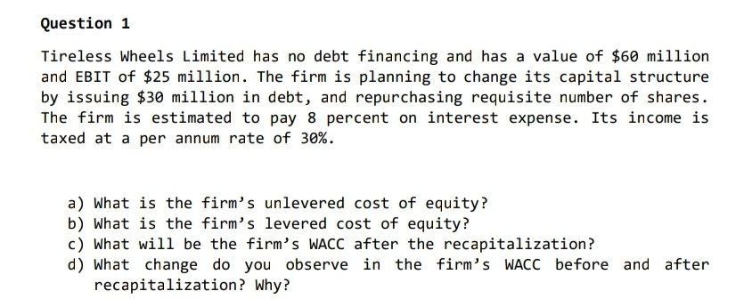 Question 1
Tireless Wheels Limited has no debt financing and has a value of $60 million
and EBIT of $25 million. The firm is planning to change its capital structure
by issuing $30 million in debt, and repurchasing requisite number of shares.
The firm is estimated to pay 8 percent on interest expense. Its income is
taxed at a per annum rate of 30%.
a) What is the firm's unlevered cost of equity?
b) What is the firm's levered cost of equity?
c) What will be the firm's WACC after the recapitalization?
d) What change do you observe in the firm's WACC before and after
recapitalization? Why?