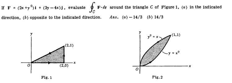 If F = (2x +y?)i + (3y - 4x)j, evaluate
F.dr around the triangle C of Figure 1, (a) in the indicated
direction, (b) opposite to the indicated direction.
Ans. (a) – 14/3 (b) 14/3
(1,1)
(2,1)
(2,0)
Fig. 1
Fig. 2
