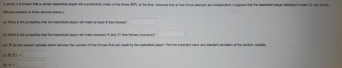 (1 point) It is known that a certain basketball player will successfully make a free throw 90% of the time. (Assume that all free throw attempts are independent.) Suppose that the basketball player attempts to make 11 free throws.
(Round answers to three decimal places.)
(a) What is the probability that the basketball player will make at least 9 free throws?
(b) What is the probability that the basketball player will make between 8 and 11 free throws (inclusive)?
Let X be the random variable which denotes the number of free throws that are made by the basketball player. Find the expected value and standard deviation of the random variable.
(c) E(X) =
(d) o =
